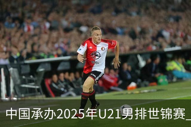 中国承办2025年U21男排世锦赛 中青队获参赛资格